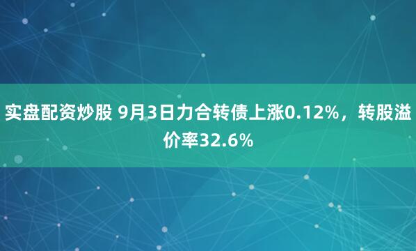 实盘配资炒股 9月3日力合转债上涨0.12%，转股溢价率32.6%