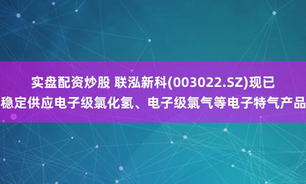 实盘配资炒股 联泓新科(003022.SZ)现已稳定供应电子级氯化氢、电子级氯气等电子特气产品