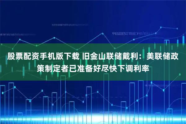 股票配资手机版下载 旧金山联储戴利：美联储政策制定者已准备好尽快下调利率