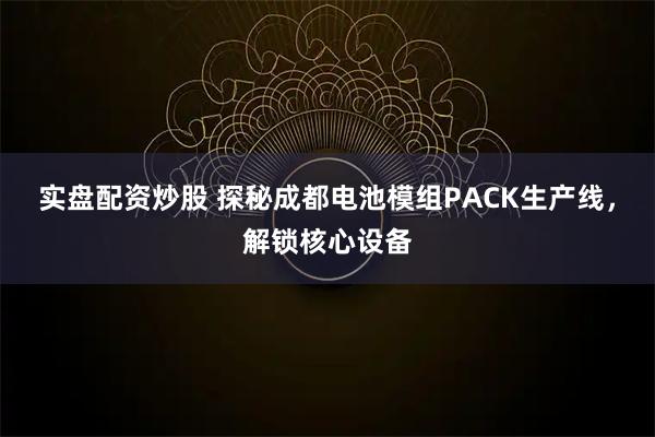 实盘配资炒股 探秘成都电池模组PACK生产线，解锁核心设备
