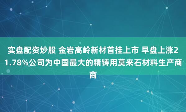 实盘配资炒股 金岩高岭新材首挂上市 早盘上涨21.78%公司为中国最大的精铸用莫来石材料生产商