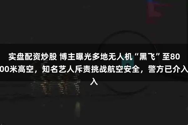 实盘配资炒股 博主曝光多地无人机“黑飞”至8000米高空，知名艺人斥责挑战航空安全，警方已介入