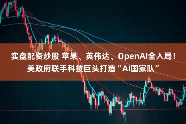 实盘配资炒股 苹果、英伟达、OpenAI全入局！美政府联手科技巨头打造“AI国家队”