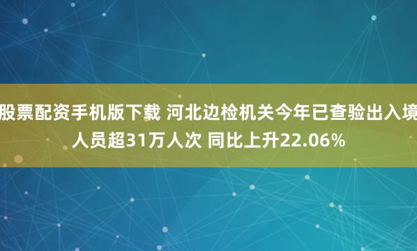 股票配资手机版下载 河北边检机关今年已查验出入境人员超31万人次 同比上升22.06%