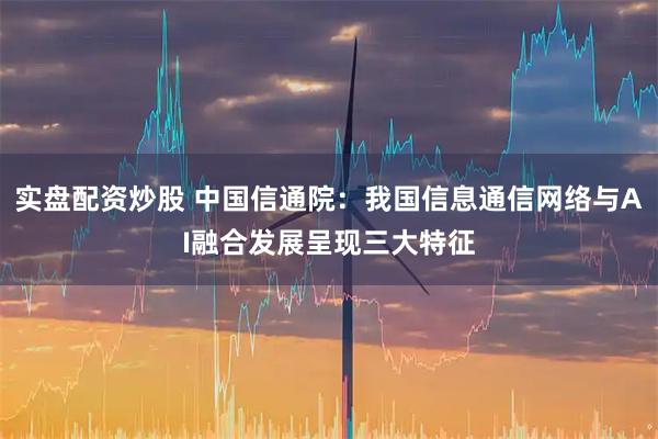 实盘配资炒股 中国信通院：我国信息通信网络与AI融合发展呈现三大特征