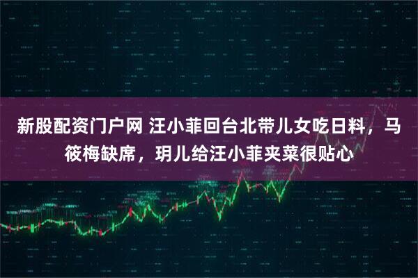 新股配资门户网 汪小菲回台北带儿女吃日料，马筱梅缺席，玥儿给汪小菲夹菜很贴心