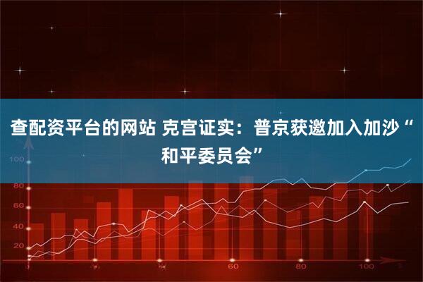 查配资平台的网站 克宫证实：普京获邀加入加沙“和平委员会”