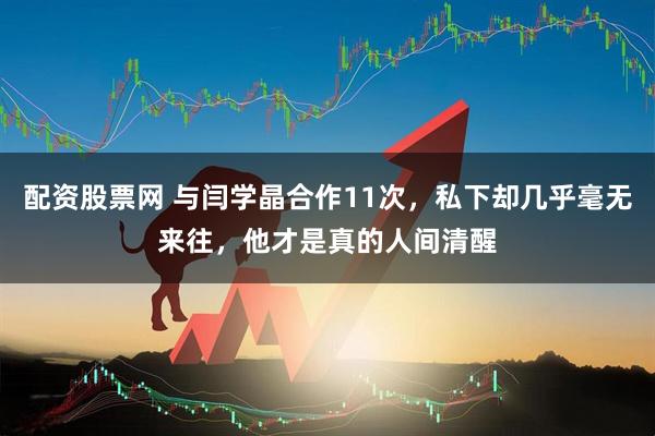 配资股票网 与闫学晶合作11次，私下却几乎毫无来往，他才是真的人间清醒