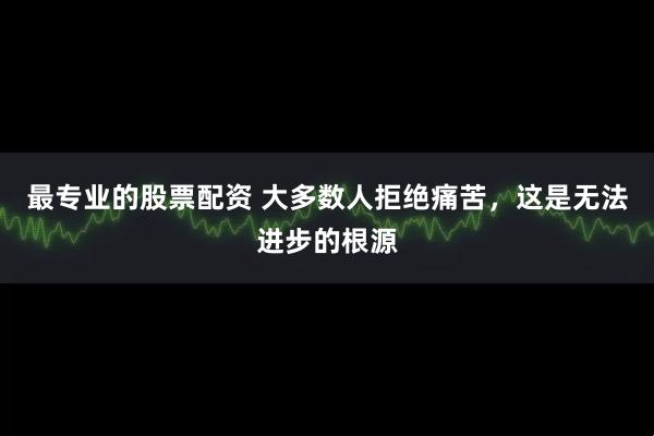 最专业的股票配资 大多数人拒绝痛苦，这是无法进步的根源