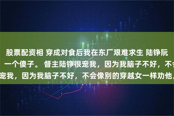 股票配资相 穿成对食后我在东厂艰难求生 陆铮阮念 我是东厂督主的对食，一个傻子。 督主陆铮很宠我，因为我脑子不好，不会像别的穿越女一样劝他。