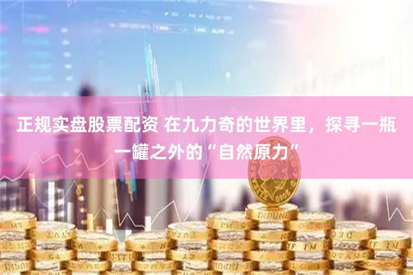 正规实盘股票配资 在九力奇的世界里，探寻一瓶一罐之外的“自然原力”