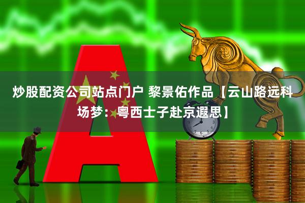 炒股配资公司站点门户 黎景佑作品【云山路远科场梦：粤西士子赴京遐思】