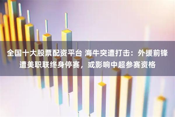 全国十大股票配资平台 海牛突遭打击：外援前锋遭美职联终身停赛，或影响中超参赛资格