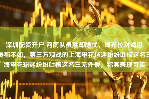 深圳配资开户 河南队虽胜却隐忧，姆布拉对海港的表现被质疑连国内球员都不如，第三方观战的上海申花球迷纷纷吐槽这名三无外援，称其表现可笑