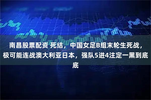 南昌股票配资 死结，中国女足B组末轮生死战，极可能连战澳大利亚日本，强队5进4注定一黑到底