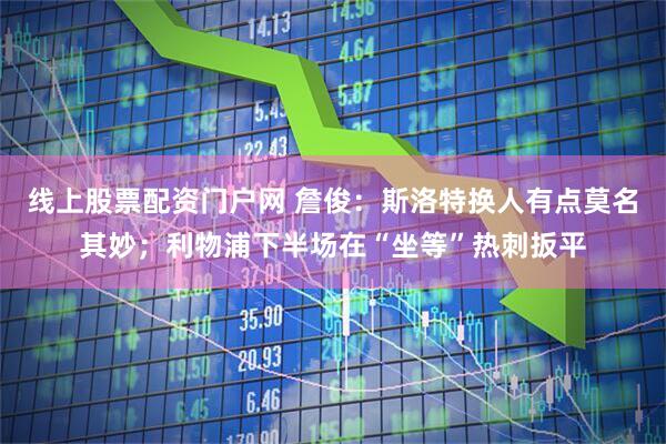 线上股票配资门户网 詹俊：斯洛特换人有点莫名其妙；利物浦下半场在“坐等”热刺扳平