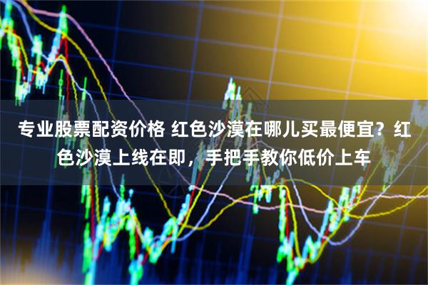专业股票配资价格 红色沙漠在哪儿买最便宜？红色沙漠上线在即，手把手教你低价上车