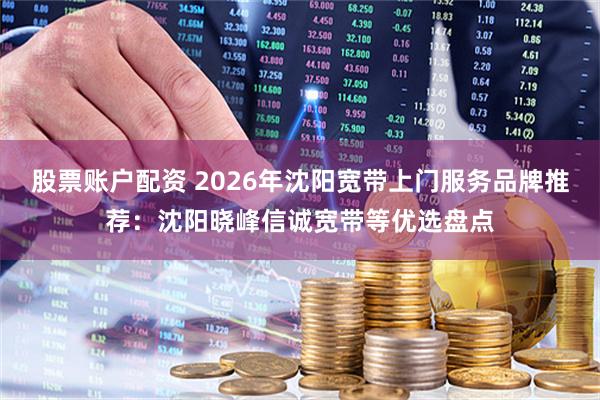 股票账户配资 2026年沈阳宽带上门服务品牌推荐：沈阳晓峰信诚宽带等优选盘点