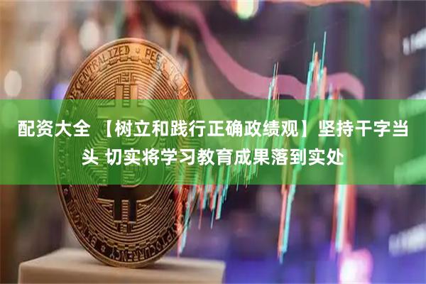 配资大全 【树立和践行正确政绩观】坚持干字当头 切实将学习教育成果落到实处