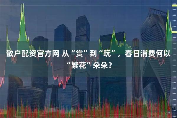 散户配资官方网 从“赏”到“玩”，春日消费何以“繁花”朵朵？