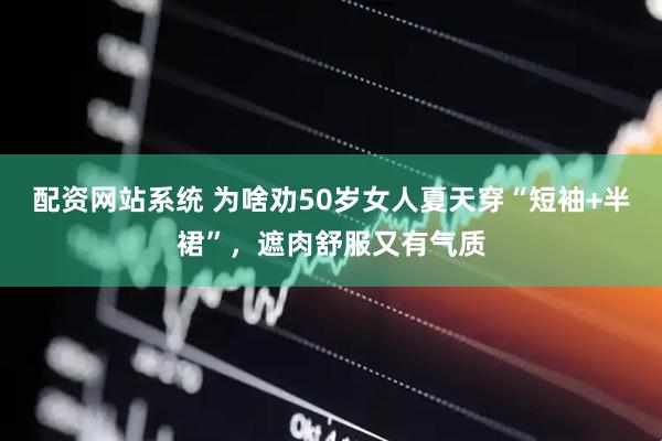 配资网站系统 为啥劝50岁女人夏天穿“短袖+半裙”，遮肉舒服又有气质