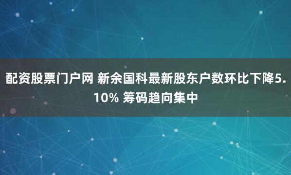 配资股票门户网 新余国科最新股东户数环比下降5.10% 筹码趋向集中